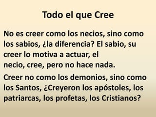 Todo el que Cree
No es creer como los necios, sino como
los sabios, ¿la diferencia? El sabio, su
creer lo motiva a actuar, el
necio, cree, pero no hace nada.
Creer no como los demonios, sino como
los Santos, ¿Creyeron los apóstoles, los
patriarcas, los profetas, los Cristianos?
 