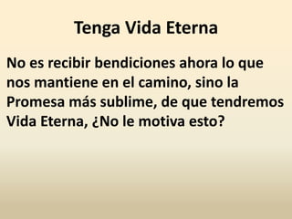 Tenga Vida Eterna
No es recibir bendiciones ahora lo que
nos mantiene en el camino, sino la
Promesa más sublime, de que tendremos
Vida Eterna, ¿No le motiva esto?
 