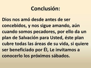Conclusión:
Dios nos amó desde antes de ser
concebidos, y nos sigue amando, aún
cuando somos pecadores, por ello da un
plan de Salvación para Usted, éste plan
cubre todas las áreas de su vida, si quiere
ser beneficiado por Él, Le invitamos a
conocerlo los próximos sábados.
 