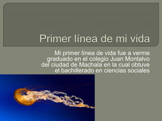Mi primer línea de vida fue a verme
graduado en el colegio Juan Montalvo
del ciudad de Machala en la cual obtuve
el bachillerado en ciencias sociales
 