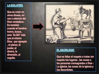 LA IDOLATRÍA Que es creer en otros dioses, en vez o además del Dios verdadero. Es también cuando el hombre honra, busca, ama ¨ALGO¨ más que al mismo Dios : por ejemplo , el placer, el poder, eldinero, la diversión, el orgullo.EL SACRILEGIO Que es faltar al respeto o tratar sin respeto los lugares , las cosas o las personas consagradas a Dios : La Iglesia, las cosas de la Iglesia y los Sacerdotes.