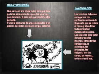 MAGIA Y HECHICERÍAQue es ir con una bruja, quien dice que tiene poderes para ayudarte... para los amores... para la salud... o peor aún, para dañar a otra persona. Poner la confianza de uno, en amuletos o en piedras que dicen que dan energía, está mal. LA ADIVINACIÓN Los hombres debemos entregarnos con confianza en manos de Dios en lo que se refiere al futuro y abandonar toda curiosidad malsana al respecto. Las sesiones para tratar de hablar con los muertos, consultar los horóscopos, la astrología, los presagios, las visiones, leer las cartas, las manos... todo esto está mal.