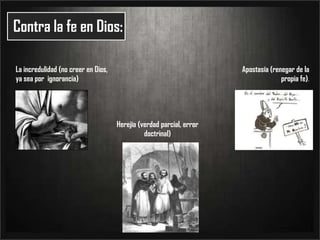 Contra la fe en Dios:La incredulidad (no creer en Dios, ya sea por  ignorancia)Apostasía (renegar de la propia fe).Herejía (verdad parcial, error doctrinal)