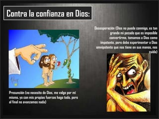 Contra la confianza en Dios:Desesperación (Dios no puede conmigo, es tan grande mi pecado que es imposible convertirme, tomamos a Dios como impotente, pero debo experimentar a Dios omnipotente que nos tiene en sus manos, nos cuida)Presunción (no necesito de Dios, me valgo por mí mismo, yo con mis propias fuerzas hago todo, pero al final no avanzamos nada) 