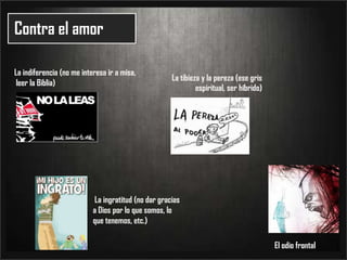 Contra el amorLa indiferencia (no me interesa ir a misa, leer la Biblia)La tibieza y la pereza (ese gris espiritual, ser híbrido) La ingratitud (no dar gracias a Dios por lo que somos, lo que tenemos, etc.)El odio frontal
