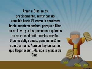  Amar a Dios no es, precisamente, sentir cariño sensible hacia Él, como lo sentimos hacia nuestros padres; porque a Dios no se le ve, y a las personas a quienes no se ve es difícil tenerles cariño. Dios no obliga a eso, pues no está en nuestra mano. Aunque hay personas que llegan a sentirlo, con la gracia de Dios. 