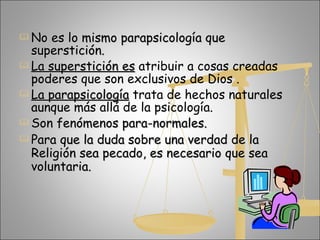 No es lo mismo parapsicología que superstición. La superstición es   atribuir a cosas creadas poderes que son exclusivos de Dios .  La parapsicología   trata de hechos naturales aunque más allá de la psicología.  Son fenómenos para-normales.  Para que la duda sobre una verdad de la Religión sea pecado, es necesario que sea voluntaria. 