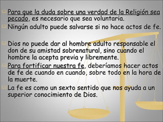 Para que la duda sobre una verdad de la Religión sea pecado , es necesario que sea voluntaria. Ningún adulto puede salvarse si no hace actos de fe. Dios no puede dar al hombre adulto responsable el don de su amistad sobrenatural, sino cuando el hombre la acepta previa y libremente.  Para fortificar nuestra fe , deberíamos hacer actos de fe de cuando en cuando, sobre todo en la hora de la muerte. La fe es como un sexto sentido que nos ayuda a un superior conocimiento de Dios.  