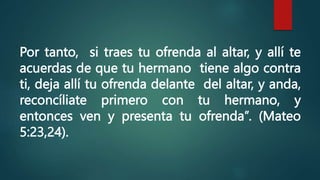Por tanto, si traes tu ofrenda al altar, y allí te
acuerdas de que tu hermano tiene algo contra
ti, deja allí tu ofrenda delante del altar, y anda,
reconcíliate primero con tu hermano, y
entonces ven y presenta tu ofrenda”. (Mateo
5:23,24).
 