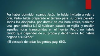 Por haber dormido cuando Jesús le había invitado a velar y
orar, Pedro había preparado el terreno para su grave pecado.
Todos los discípulos, por dormir en esa hora crítica, sufrieron
una gran pérdida [...] Si hubiesen pasado en vigilia y oración
aquellas horas transcurridas en el huerto, Pedro no habría
tenido que depender de su propia y débil fuerza. No habría
negado a su Señor”
(El deseado de todas las gentes, pág. 660).
 