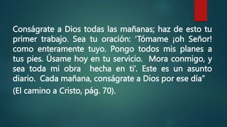 Conságrate a Dios todas las mañanas; haz de esto tu
primer trabajo. Sea tu oración: ‘Tómame ¡oh Señor!
como enteramente tuyo. Pongo todos mis planes a
tus pies. Úsame hoy en tu servicio. Mora conmigo, y
sea toda mi obra hecha en ti’. Este es un asunto
diario. Cada mañana, conságrate a Dios por ese día”
(El camino a Cristo, pág. 70).
 