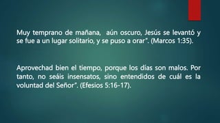 Muy temprano de mañana, aún oscuro, Jesús se levantó y
se fue a un lugar solitario, y se puso a orar”. (Marcos 1:35).
Aprovechad bien el tiempo, porque los días son malos. Por
tanto, no seáis insensatos, sino entendidos de cuál es la
voluntad del Señor”. (Efesios 5:16-17).
 