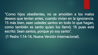 “Como hijos obedientes, no se amolden a los malos
deseos que tenían antes, cuando vivían en la ignorancia.
15 más bien, sean ustedes santos en todo lo que hagan,
como también es santo quien los llamó; 16 pues está
escrito: Sean santos, porque yo soy santo”.
(1 Pedro 1:14-16, Nueva Versión Internacional).
 