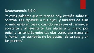 Deuteronomio 6:6-9.
“Y estas palabras que te mando hoy, estarán sobre tu
corazón. Las repetirás a tus hijos, y hablarás de ellas
cuando estés en casa o cuando vayas por el camino, al
acostarte y al levantarte. Las atarás a tu mano por
señal, y las tendrás entre tus ojos como una marca en
la frente. Las escribirás en los postes de tu casa y en
tus puertas”.
 