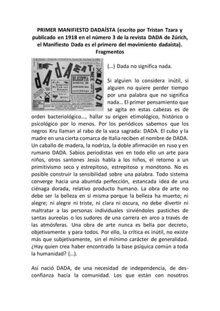 PRIMER MANIFIESTO DADAÍSTA (escrito por Tristan Tzara y
publicado en 1918 en el número 3 de la revista DADA de Zúrich,
el Manifiesto Dada es el primero del movimiento dadaísta).
Fragmentos
(...) Dada no significa nada.
Si alguien lo considera inútil, si
alguien no quiere perder tiempo
por una palabra que no significa
nada… El primer pensamiento que
se agita en estas cabezas es de
orden bacteriológico…, hallar su origen etimológico, histórico o
psicológico por lo menos. Por los periódicos sabemos que los
negros Kru llaman al rabo de la vaca sagrada: DADA. El cubo y la
madre en una cierta comarca de Italia reciben el nombre de DADA.
Un caballo de madera, la nodriza, la doble afirmación en ruso y en
rumano DADA. Sabios periodistas ven en todo ello un arte para
niños, otros santones Jesús habla a los niños, el retorno a un
primitivismo seco y estrepitoso, estrepitoso y monótono. No es
posible construir la sensibilidad sobre una palabra. Todo sistema
converge hacia una aburrida perfección, estancada idea de una
ciénaga dorada, relativo producto humano. La obra de arte no
debe ser la belleza en sí misma porque la belleza ha muerto; ni
alegre; ni alegre ni triste, ni clara ni oscura, no debe divertir ni
maltratar a las personas individuales sirviéndoles pastiches de
santas aureolas o los sudores de una carrera en arco a través de
las atmósferas. Una obra de arte nunca es bella por decreto,
objetivamente y para todos. Por ello, la crítica es inútil, no existe
más que subjetivamente, sin el mínimo carácter de generalidad.
¿Hay quien crea haber encontrado la base psíquica común a toda
la humanidad? (...).
Así nació DADA, de una necesidad de independencia, de des-
confianza hacía la comunidad. Los que están con nosotros
 