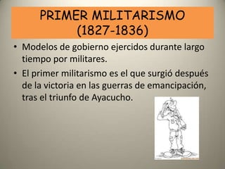 PRIMER MILITARISMO
           (1827-1836)
• Modelos de gobierno ejercidos durante largo
  tiempo por militares.
• El primer militarismo es el que surgió después
  de la victoria en las guerras de emancipación,
  tras el triunfo de Ayacucho.
 