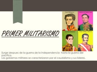 PRIMER MILITARISMO
Surge despues de la guerra de la independencia hasta la guerra del
pacifico.
Los gobiernos militares se caracterizaron por el caudalismo y sus lideres.
 