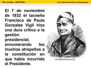 VIII- Unidad : HISTORIA I.E.P «Nuestra Señora de Guadalupe» 
El 7 de noviembre 
de 1832 el tacneño 
Francisco de Paula 
Gonzales Vigil hizo 
una dura crítica a la 
gestión 
presidencial, 
ennumerando los 
muchos atropellos a 
la constitución en 
que había incurrido 
el Presidente. 
