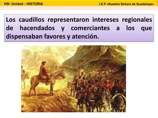 VIII- Unidad : HISTORIA I.E.P «Nuestra Señora de Guadalupe» 
Los caudillos representaron intereses regionales 
de hacendados y comerciantes a los que 
dispensaban favores y atención. 
 