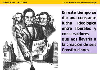 VIII- Unidad : HISTORIA I.E.P «Nuestra Señora de Guadalupe» 
En este tiempo se 
dio una constante 
lucha ideológica 
entre liberales y 
conservadores 
que nos llevaría a 
la creación de seis 
Constituciones. 
 
