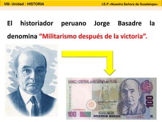 VIII- Unidad : HISTORIA I.E.P «Nuestra Señora de Guadalupe» 
El historiador peruano Jorge Basadre la 
denomina “Militarismo después de la victoria”. 
 
