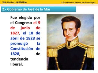 VIII- Unidad : HISTORIA I.E.P «Nuestra Señora de Guadalupe» 
2.- Gobierno de José de la Mar 
Fue elegido por 
el Congreso el 9 
de junio de 
1827, el 18 de 
abril de 1828 se 
promulgó la 
Constitución de 
1828, de 
tendencia 
liberal. 
 