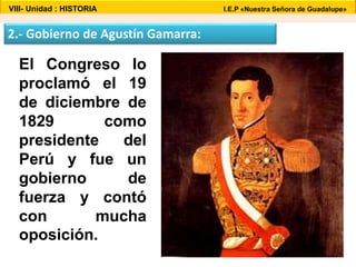 VIII- Unidad : HISTORIA I.E.P «Nuestra Señora de Guadalupe» 
2.- Gobierno de Agustín Gamarra: 
El Congreso lo 
proclamó el 19 
de diciembre de 
1829 como 
presidente del 
Perú y fue un 
gobierno de 
fuerza y contó 
con mucha 
oposición. 
 