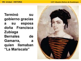 VIII- Unidad : HISTORIA I.E.P «Nuestra Señora de Guadalupe» 
Terminó su 
gobierno gracias 
a su esposa 
doña Francisca 
Zubiaga 
Bernales de 
Gamarra, a 
quien llamaban 
“La Mariscala” 
 