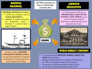 DEFENSA
NACIONAL
«Si Chile construye un
barco, el Perú debe
construir dos»
PRIMERA POTENCIA NAVAL
 Castilla fue conocido como el
“Nelson del Pacifico”.
 Adquirió la fragata Mercedes,
los bergantines Guisse y
Gamarra. Y el primer barco a
vapor “Rímac”.
Se llevó a cabo el PRIMER
CONGRESO AMERICANISTA
en Lima convocado por el ministro
de Relaciones Exteriores del Perú
José Gregorio Paz Soldán
ASPECTO
EDUCATIVO
El 14 de junio de 1850 dio el
PRIMER REGLAMENTO DE
INSTRUCCIÓN PÚBLICA, por
el cual el Estado asumía la
dirección y la administración de la
educación en el país.
GUANO
Otras obras y hechos
 La construcción del PRIMER FERROCARRIL DEL
PERÚ (Lima-Callao)
 Mariano Eduardo de Rivero conquistó Chanchamayo.
 En 1897 se introdujo el primer telar mecánico
 Se construyó el primer mercado central de Lima.
 Se dio la ley de propiedad intelectual en 1849.
 