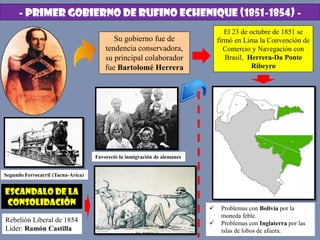 - PRIMER GOBIERNO DE RUFINO ECHENIQUE (1851-1854) -
Su gobierno fue de
tendencia conservadora,
su principal colaborador
fue Bartolomé Herrera
El 23 de octubre de 1851 se
firmó en Lima la Convención de
Comercio y Navegación con
Brasil, Herrera-Da Ponte
Ribeyro
Escandalo de la
consolidación
Favoreció la inmigración de alemanes
Segundo Ferrocarril (Tacna-Arica)
 Problemas con Bolivia por la
moneda feble.
 Problemas con Inglaterra por las
islas de lobos de afuera.
Rebelión Liberal de 1854
Líder: Ramón Castilla
 
