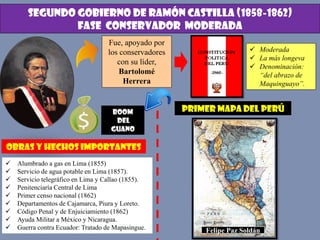 SEGUNDO GOBIERNO DE RAMÓN CASTILLA (1858-1862)
FASE CONSERVADOR MODERADA
Fue, apoyado por
los conservadores
con su líder,
Bartolomé
Herrera
 Moderada
 La más longeva
 Denominación:
“del abrazo de
Maquinguayo”.
BOOM
DEL
GUANO
OBRAS Y HECHOS IMPORTANTES
 Alumbrado a gas en Lima (1855)
 Servicio de agua potable en Lima (1857).
 Servicio telegráfico en Lima y Callao (1855).
 Penitenciaría Central de Lima
 Primer censo nacional (1862)
 Departamentos de Cajamarca, Piura y Loreto.
 Código Penal y de Enjuiciamiento (1862)
 Ayuda Militar a México y Nicaragua.
 Guerra contra Ecuador: Tratado de Mapasingue.
PRIMER MAPA DEL PERÚ
Felipe Paz Soldán
 