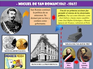 - MIGUEL DE SAN ROMAN(1862 –1863)
San Román continuó
la política de su
antecesor. Se
destacó por su tino y
cordura como
gobernante.
Una de sus primeras acciones fue
permitir el retorno de los desterrados
políticos. Fue así como liberales como
José Gálvez y hasta viejos caudillos
como José Rufino Echenique y Manuel
Ignacio de Vivanco, volvieron al Perú.
SISTEMA BIMETALISTA
BANCO DE LA PROVIDENCIA
falleció el día 3 de abril de 1863
Juan
Antonio
Pezet
Pedro
Diez
Canseco
 