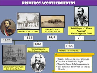 1862
14/41863
1864
1865
1781
INCIDENTE DE TALAMBO
EXPEDICIÓN CIENTIFICA
Luis Hernández-Pinzón
COMISARIO REGIO
Eusebio Salazar y Mazarredo
OCUPACIÓN DE LAS
ISLAS DE CHINCHA
TRATADO VIVANCO-PAREJA
Pagar 3 millones de pesos a España.
 Recibir al Comisario Regio
Pagar la Deuda de la Independencia
Los españoles devolverán las islas de
Chincha .
Rebelión por el “Honor
Nacional”
Mariano Ignacio Prado
PRIMEROS ACONTECIMIENTOS
 