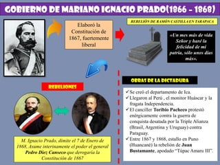 GOBIERNO DE MARIANO IGNACIO PRADO(1866 – 1868)
Elaboró la
Constitución de
1867, fuertemente
liberal
REBELIÓN DE RAMÓN CASTILLA EN TARAPACA
«Un mes más de vida
Señor y haré la
felicidad de mi
patria, sólo unos días
más».
REBELIONES
M. Ignacio Prado, dimite el 7 de Enero de
1868, Asume interinamente el poder el general
Pedro Diez Canseco que derogaría la
Constitución de 1867
OBRAS DE LA DICTADURA
Se creó el departamento de Ica.
Llegaron al Perú , el monitor Huáscar y la
fragata Independencia.
El canciller Toribio Pacheco protestó
enérgicamente contra la guerra de
conquista desatada por la Triple Alianza
(Brasil, Argentina y Uruguay) contra
Paraguay.
Entre 1867 y 1868, estallo en Puno
(Huancané) la rebelión de Juan
Bustamante, apodado “Túpac Amaru III”.
 
