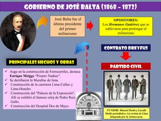 GOBIERNO DE JOSÉ BALTA (1868 – 1872)
José Balta fue el
último presidente
del primer
militarismo
OPOSITORES:
Los Hermanos Gutiérrez que se
sublevaron para prolongar el
militarismo
PRINCIPALES HECHOS Y OBRAS
 Auge en la construcción de Ferrocarriles, destaca
Enrique Meiggs “Pizarro Yankee”.
 Se derribaron la Murallas de lima.
 Construcción de la carretera Lima-Callao y
Lima-Huacho.
 Construcción del "Palacio de la Exposición",
Allí se exhibió el famoso reloj de Pedro Ruiz
Gallo.
 Construcción del Hospital Dos de Mayo.
CONTRATO DREYFUS
PARTIDO CIVIL
FUNDOR: Manuel Pardo y Lavalle
Medio periodístico: La revista de Lima
Integrado por la Aristocracia.
 