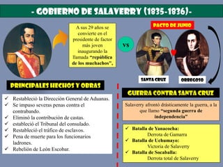 - GOBIERNO DE Salaverry (1835-1836)-
A sus 29 años se
convierte en el
presidente de factor
más joven
inaugurando la
llamada “república
de los muchachos",
PRINCIPALES HECHOS Y OBRAS
 Restableció la Dirección General de Aduanas.
 Se impuso severas penas contra el
contrabando.
 Eliminó la contribución de castas.
 estableció el Tribunal del consulado.
 Restableció el tráfico de esclavos.
 Pena de muerte para los funcionarios
ladrones.
 Rebelión de León Escobar.
GUERRA CONTRA SANTA CRUZ
Salaverry afrontó drásticamente la guerra, a la
que llamo “segunda guerra de
independencia”
 Batalla de Yanacocha:
Derrota de Gamarra
 Batalla de Uchumayo:
Victoria de Salaverry
 Batalla de Socaballa:
Derrota total de Salaverry
PACTO DE JUNIO
SANTA CRUZ ORBEGOSO
vs
 
