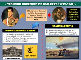 - SEGUNDO GOBIERNO DE GAMARRA (1839-1841)-
El Congreso de Huancayo
ratificó a Gamarra como
Presidente dándole el
título de “Restaurador del
Perú"
Manuel
Bulnes fue
nombrado
Mariscal de
Ancash
PRINCIPALES HECHOS Y OBRAS
 En Huancayo se Promulgó la Constitución
Conservadora de 1839 “la cuarentona”.
 Se inició la Venta del Guano por Arrendamiento
 Auge de la Corriente Costumbrista
 Revolución Vivanquista de 1840:
El colegio Guadalupe
Invasión a Bolivia
 Gamarra pretende anexar Bolivia al Perú
 Fue derrotado por Ballivián y Velasco en la
Batalla de Ingaví (17 de noviembre de 1841).
 