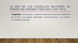 LA ERA DE LOS CAUDILLOS MILITARES: EL
PRIMER MILITARISMO PERUANO (1827-1872)
• Propósito: Comprender y analizar el período del primer militarismo
en el Perú, sus causas, desarrollo y consecuencias, y su impacto
en la historia del país.
 