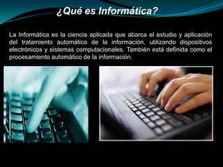 ¿Qué es Informática? La Informática es la ciencia aplicada que abarca el estudio y aplicación del tratamiento automático de la información, utilizando dispositivos electrónicos y sistemas computacionales. También está definida como el procesamiento automático de la información. 