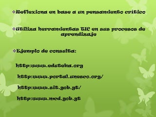 Reflexiona en base a un pensamiento crítico

Utiliza herramientas TIC en sus procesos de
aprendizaje

Ejemplo de consulta:
http:www.eduteka.org
http:www.portal.unesco.org/
http:www.sit.gob.gt/
http:www.mcd.gob.gt

 