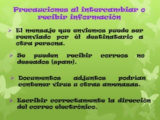 Precauciones al intercambiar o
recibir información
 El mensaje que enviemos puede ser
reenviado por él destinatario a
otra persona.

 Se
pueden
recibir
deseados (spam).

correos

no

 Documentos
adjuntos
podrían
contener virus u otras amenazas.
 Escribir correctamente la dirección
del correo electrónico.

 