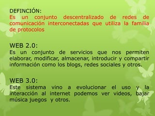 DEFINCIÓN:
Es un conjunto descentralizado de redes de
comunicación interconectadas que utiliza la familia
de protocolos

WEB 2.0:

Es un conjunto de servicios que nos permiten
elaborar, modificar, almacenar, introducir y compartir
información como los blogs, redes sociales y otros.

WEB 3.0:

Este sistema vino a evolucionar el uso y la
interacción al internet podemos ver videos, bajar
música juegos y otros.

 