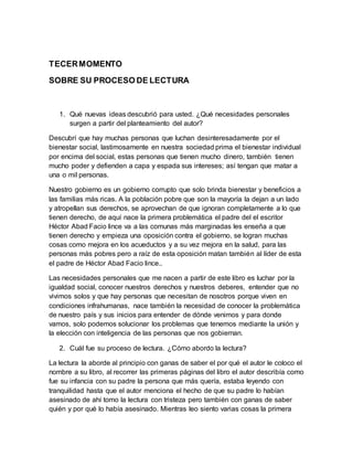 TECER MOMENTO 
SOBRE SU PROCESO DE LECTURA 
1. Qué nuevas ideas descubrió para usted. ¿Qué necesidades personales 
surgen a partir del planteamiento del autor? 
Descubrí que hay muchas personas que luchan desinteresadamente por el 
bienestar social, lastimosamente en nuestra sociedad prima el bienestar individual 
por encima del social, estas personas que tienen mucho dinero, también tienen 
mucho poder y defienden a capa y espada sus intereses; así tengan que matar a 
una o mil personas. 
Nuestro gobierno es un gobierno corrupto que solo brinda bienestar y beneficios a 
las familias más ricas. A la población pobre que son la mayoría la dejan a un lado 
y atropellan sus derechos, se aprovechan de que ignoran completamente a lo que 
tienen derecho, de aquí nace la primera problemática el padre del el escritor 
Héctor Abad Facio lince va a las comunas más marginadas les enseña a que 
tienen derecho y empieza una oposición contra el gobierno, se logran muchas 
cosas como mejora en los acueductos y a su vez mejora en la salud, para las 
personas más pobres pero a raíz de esta oposición matan también al líder de esta 
el padre de Héctor Abad Facio lince.. 
Las necesidades personales que me nacen a partir de este libro es luchar por la 
igualdad social, conocer nuestros derechos y nuestros deberes, entender que no 
vivimos solos y que hay personas que necesitan de nosotros porque viven en 
condiciones infrahumanas, nace también la necesidad de conocer la problemática 
de nuestro país y sus inicios para entender de dónde venimos y para donde 
vamos, solo podemos solucionar los problemas que tenemos mediante la unión y 
la elección con inteligencia de las personas que nos gobiernan. 
2. Cuál fue su proceso de lectura. ¿Cómo abordo la lectura? 
La lectura la aborde al principio con ganas de saber el por qué el autor le coloco el 
nombre a su libro, al recorrer las primeras páginas del libro el autor describía como 
fue su infancia con su padre la persona que más quería, estaba leyendo con 
tranquilidad hasta que el autor menciona el hecho de que su padre lo habían 
asesinado de ahí tomo la lectura con tristeza pero también con ganas de saber 
quién y por qué lo había asesinado. Mientras leo siento varias cosas la primera 
 