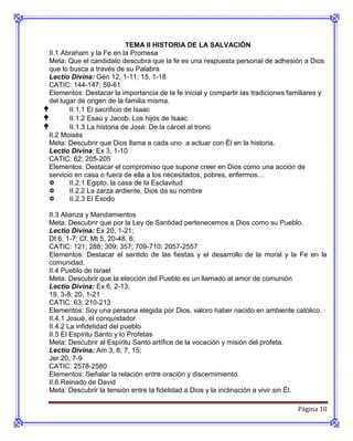 TEMA II HISTORIA DE LA SALVACIÓN
 II.1 Abraham y la Fe en la Promesa
 Meta: Que el candidato descubra que la fe es una respuesta personal de adhesión a Dios
 que lo busca a través de su Palabra
 Lectio Divina: Gén 12, 1-11; 15, 1-18
 CATIC: 144-147; 59-61
 Elementos: Destacar la importancia de la fe inicial y compartir las tradiciones familiares y
 del lugar de origen de la familia misma.
       II.1.1 El sacrificio de Isaac
       II.1.2 Esaú y Jacob: Los hijos de Isaac
       II.1.3 La historia de José: De la cárcel al trono
 II.2 Moisés
 Meta: Descubrir que Dios llama a cada uno a actuar con Él en la historia.
 Lectio Divina: Ex 3, 1-10
 CATIC: 62; 205-205
 Elementos: Destacar el compromiso que supone creer en Dios como una acción de
 servicio en casa o fuera de ella a los necesitados, pobres, enfermos…
       II.2.1 Egipto, la casa de la Esclavitud
       II.2.2 La zarza ardiente, Dios da su nombre
       II.2.3 El Éxodo

 II.3 Alianza y Mandamientos
 Meta: Descubrir que por la Ley de Santidad pertenecemos a Dios como su Pueblo.
 Lectio Divina: Ex 20, 1-21;
 Dt 6, 1-7; Cf. Mt 5, 20-48. 6;
 CATIC: 121; 288; 309; 357; 709-710; 2057-2557
 Elementos: Destacar el sentido de las fiestas y el desarrollo de la moral y la Fe en la
 comunidad.
 II.4 Pueblo de Israel
 Meta: Descubrir que la elección del Pueblo es un llamado al amor de comunión
 Lectio Divina: Ex 6, 2-13;
 19, 3-8; 20, 1-21
 CATIC: 63; 210-213
 Elementos: Soy una persona elegida por Dios, valoro haber nacido en ambiente católico.
 II.4.1 Josué, el conquistador
 II.4.2 La infidelidad del pueblo
 II.5 El Espíritu Santo y lo Profetas
 Meta: Descubrir al Espíritu Santo artífice de la vocación y misión del profeta.
 Lectio Divina: Am 3, 8; 7, 15;
 Jer 20, 7-9
 CATIC: 2578-2580
 Elementos: Señalar la relación entre oración y discernimiento.
 II.6 Reinado de David
 Meta: Descubrir la tensión entre la fidelidad a Dios y la inclinación a vivir sin Él.

                                                                                    Página 10
 