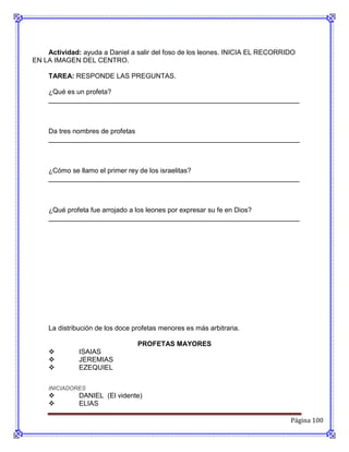 Actividad: ayuda a Daniel a salir del foso de los leones. INICIA EL RECORRIDO
EN LA IMAGEN DEL CENTRO.

    TAREA: RESPONDE LAS PREGUNTAS.

    ¿Qué es un profeta?
    __________________________________________________________________



    Da tres nombres de profetas
    __________________________________________________________________



    ¿Cómo se llamo el primer rey de los israelitas?
    __________________________________________________________________



    ¿Qué profeta fue arrojado a los leones por expresar su fe en Dios?
    __________________________________________________________________




    La distribución de los doce profetas menores es más arbitraria.

                                 PROFETAS MAYORES
             ISAIAS
             JEREMIAS
             EZEQUIEL

    INICIADORES
             DANIEL (El vidente)
             ELIAS

                                                                               Página 100
 