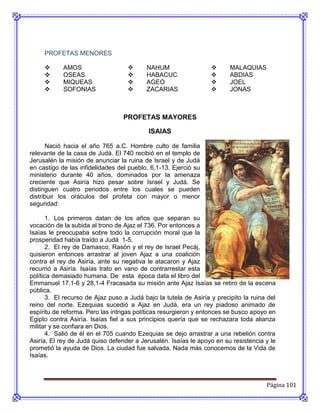 PROFETAS MENORES

           AMOS                         NAHUM                         MALAQUIAS
           OSEAS                        HABACUC                       ABDIAS
           MIQUEAS                      AGEO                          JOEL
           SOFONIAS                     ZACARIAS                      JONAS



                                  PROFETAS MAYORES

                                           ISAIAS

      Nació hacia el año 765 a.C. Hombre culto de familia
relevante de la casa de Judá. El 740 recibió en el templo de
Jerusalén la misión de anunciar la ruina de Israel y de Judá
en castigo de las infidelidades del pueblo, 6,1-13. Ejerció su
ministerio durante 40 años, dominados por la amenaza
creciente que Asiría hizo pesar sobre Israel y Judá. Se
distinguen cuatro periodos entre los cuales se pueden
distribuir los oráculos del profeta con mayor o menor
seguridad:

       1. Los primeros datan de los años que separan su
vocación de la subida al trono de Ajaz el 736. Por entonces a
Isaías le preocupaba sobre todo la corrupción moral que la
prosperidad había traído a Judá 1-5.
       2. El rey de Damasco, Rasón y el rey de Israel Pecáj,
quisieron entonces arrastrar al joven Ajaz a una coalición
contra el rey de Asiría, ante su negativa le atacaron y Ajaz
recurrió a Asiría. Isaías trato en vano de contrarrestar esta
política demasiado humana. De esta época data el libro del
Emmanuel 17,1-6 y 28,1-4 Fracasada su misión ante Ajaz Isaías se retiro de la escena
pública.
       3. El recurso de Ajaz puso a Judá bajo la tutela de Asiría y precipito la ruina del
reino del norte. Ezequias sucedió a Ajaz en Judá, era un rey piadoso animado de
espíritu de reforma. Pero las intrigas políticas resurgieron y entonces se busco apoyo en
Egipto contra Asiría. Isaías fiel a sus principios quería que se rechazara toda alianza
militar y se confiara en Dios.
       4. Salió de él en el 705 cuando Ezequias se dejo arrastrar a una rebelión contra
Asiría, El rey de Judá quiso defender a Jerusalén. Isaías le apoyo en su resistencia y le
prometió la ayuda de Dios. La ciudad fue salvada. Nada más conocemos de la Vida de
Isaías.



                                                                                      Página 101
 