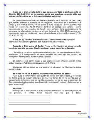 Isaías es el gran profeta de la fe que exige poner toda la confianza solo en
Dios (Is. 26,2-5:30,15)) y en las grandes crisis que atraviesa su nación pide que
solo se confié en Dios, es la única posibilidad de salvación.

      Su predicación arranca de una fuerte experiencia de la Santidad de Dios. (Is.6)
que reclama también la Santidad de los creyentes, sobre todo en lo referente a la
justicia y a la rectitud interior, sin las cuales el culto se reduce a unos cuantos ritos
vacíos sin sentido.(Is.1,10-23 Predice también el castigo que vendría              como
consecuencia de los pecados de Israel, pero también firma poderosamente la
perseverancia y la finalidad de algunos, el resto de Israel (Is 10,20-23) Finalmente son
celebres sus profecías mesiánicas , especialmente las de el libro del Emmanuel. (7,10-
17; 9,1-6; 11,1-9).

    Isaías (Is. 6): "Purifica mis labios Señor". Aparece alentando al pueblo,
expresa un mesianismo glorioso con nueva tierra y nuevo cielo.

    Presenta a Dios como el Santo. Frente a Él, hombre se siente pecado
condición esencial para que Dios lo perdone y pueda escuchar su llamado.

     “Rebeldes y pecadores serán quebrantados juntos, los que abandonan al Señor,
perecearán. S e avergonzaran de haber deseado dar culto bajo las Encinas, se
sonrojan de haber querido plantar huertos sagrados.

    El poderoso será como estopa y sus acciones harán chispas arderán juntas
ambas cosas y no habrán quien las apague. (Is 1,28-31)

     Mucha del libro de Isaías es una advertencia al pueblo de Dios que se había
desviado de Él.

     En Isaías 29: 13. 15. el profeta proclama estas palabras del Señor:
     "Dice pues el Señor: Porque este pueblo se acerca a mí con su boca, y con labios
me honra, pero su corazón está lejos de mí, y su temor de mí no es más que un
mandamiento de hombres que les ha sido enseñado... ¡Ay de los que se esconden de
Dios, encubriendo el consejo y sus obras están en tinieblas!, y dicen: ¿Quien nos ve, y
quien nos conoce?"

    Actividad:
    Investiga en la Biblia Isaías 6, 1-9 y completa esta frase: “Al recibir el perdón de
sus pecados, el profeta Isaías escuchó una voz que le decía:
________________________________________
________________________________________
________________________________________
________________________________________
__________________________________________________________________




                                                                                     Página 102
 