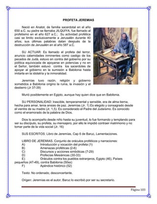 PROFETA JEREMIAS

     Nació en Anatot, de familia sacerdotal en el año
650 a.C. su padre se llamaba JILQUIYA, fue llamado al
profetismo en el año 627 a.C.; Su actividad profética
casi se limito exclusivamente a Jerusalén durante 40
años; sus últimas palabras datan después de la
destrucción de Jerusalén en el año 587 a.C.

       SU ACTUAR: Es llamado el profeta del terror,
anuncio calamidades inminentes como castigo de los
pecados de Judá, estuvo en contra del gobierno por su
política equivocada de apoyarse en potencias y no en
el Señor, también estuvo contra los sacerdotes de
apoyar al gobierno en la sumisión a Babilonia hasta
imitarla en la idolatría y la inmoralidad.

     Jeremías tuvo razón, religión y gobierno
sometidos a Babilonia origino la ruina, la invasión y el
destierro (Jr 37-39)

     Murió posiblemente en Egipto, aunque hay quien dice que en Babilonia.

      SU PERSONALIDAD: Irascible, temperamental y sensible, era de alma tierna,
hecha para amar, tenia ansias de paz. Jeremías (Jr. 1) Es elegido y consagrado desde
el vientre de su madre (Jr. 1,5). Es considerado el Padre del Judaísmo. Es conocido
como el enamorado de la palabra de Dios.

     Dios lo acompaño desde niño hasta su juventud, lo fue formando y templando para
ser su discípulo, su profeta, su mensajero, por ello le impidió contraer matrimonio y no
tomar parte de la vida social (Jr. 16)

     SUS ESCRITOS: Libro de Jeremías, Cap 6 de Baruc, Lamentaciones.

    LIBRO DE JEREMIAS. Conjunto de oráculos proféticos y narraciones:
    A)            Introducción y vocación del profeta (1)
    B)            Amenazas proféticas (2-6)
    C)            Discursos y acciones simbólicas (7-29)
    D)            Profecías Mesiánicas (30-33)
    E)            Oráculos contra los pueblos extranjeros, Egipto (46), Países
pequeños (47-49), contra Babilonia (50ss)
    F)            Apéndice histórico (52)

     Texto: No ordenado, desconcertante.

     Origen: Jeremías es el autor, Baruc lo escribió por ser su secretario.


                                                                                    Página 103
 