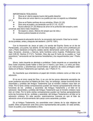 IMPORTANCIA TEOLOGICA:
            Dios es el eterno esposo bueno del pueblo desertor.
            Dios ama con amor eterno a su pueblo por eso no soporto su infidelidad
(31,3
           Dios es el Padre cariñoso de sus entrañas, Efraín (31,20)
           Dios ama al pueblo y es benévolo con El (11,15; 12,27)
           Nueva alianza (31,33) Alianza de amor en lo profundo del corazón y será
universal, esto tiene matiz mesiánico.
           Se espera a Jesús, Alianza de sangre que da vida y
           Nueva justicia basada en el amor.


     Es necesaria la educación de la fe, la conversión del corazón. Esta fue la misión
de los profetas, antes y después del destierro. (CATIC 1281).

      Con la Ascensión de Jesús al cielo y la venida del Espíritu Santo en el día de
Pentecostés, una puerta, fue abierta. EI día había llegado, cuando como profetizara por
Joel y Pedro declarara el Espíritu estaba siendo derramando sobre toda carne. Hijos,
hijas. Ancianos. Jóvenes, y Siervos, tanto hombres como mujeres. Profetizarían (vea
Joel 2:28-32; Hechos 2:17-21). También, Dios dijo que EI haría de su pueblo un "real
sacerdocio," removiendo así las barreras hereditarias y los requerimientos (vea 1 Pedro
2:9).

     Ahora, cada creyente es alentado a profetizar. Cada creyente es un sacerdote de
Dios Cada creyente puede hablar a Dios por sí mismo y por otros, y a otros por Dios.
Las instrucciones y advertencias concernientes al ejercicio de estos privilegios están
dados en el Nuevo Testamento (por ejemplo, vea 1 Pedro 4:11).

     Es importante que entendamos el papel del ministro cristiano como un líder en la
adoración.

      El no es el único canal de Dios, ni es uno de los pocos altamente escogidos de
quien podamos escuchar la Palabra de Dios. Hay, sin embargo, ciertas funciones de los
sacerdotes y profetas del Antiguo Testamento que el ministro cristiano nace bien en
imitar. Por lo tanto ciertas comparaciones pueden ser hechas apropiadamente entre las
funciones de los profetas y sacerdote: del Antiguo Testamento y el líder en la
adoración. Sacerdotes y profetas del Antiguo Testamento que el ministro cristiano nace
bien en imitar. Por lo tanto ciertas comparaciones pueden ser hechas apropiadamente
entre las funciones de los profetas y sacerdote: del Antiguo Testamento y el líder en la
adoración cristiana. En esta sección, examinaremos maneras en que el líder de
adoración sirve al funcionamiento del cuerpo como sacerdote y profeta.

      En el Antiguo Testamento, los sacerdotes eran Líderes de la vida religiosa del
pueblo. Ellos comparecían ante Dios como representantes del pueblo. En este sentido,
traían el pueblo y sus necesidades a Dios.


                                                                                      Página 104
 
