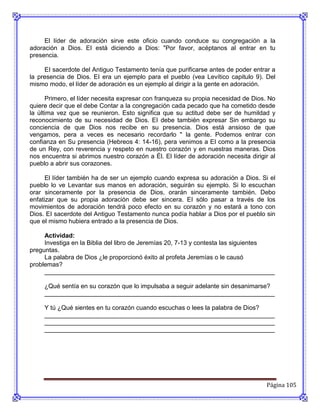 El líder de adoración sirve este oficio cuando conduce su congregación a la
adoración a Dios. EI está diciendo a Dios: "Por favor, acéptanos al entrar en tu
presencia.

     EI sacerdote del Antiguo Testamento tenía que purificarse antes de poder entrar a
la presencia de Dios. EI era un ejemplo para el pueblo (vea Levítico capitulo 9). Del
mismo modo, el líder de adoración es un ejemplo al dirigir a la gente en adoración.

      Primero, el líder necesita expresar con franqueza su propia necesidad de Dios. No
quiere decir que el debe Contar a la congregación cada pecado que ha cometido desde
la última vez que se reunieron. Esto significa que su actitud debe ser de humildad y
reconocimiento de su necesidad de Dios. EI debe también expresar Sin embargo su
conciencia de que Dios nos recibe en su presencia. Dios está ansioso de que
vengamos, pera a veces es necesario recordarlo " la gente. Podemos entrar con
confianza en Su presencia (Hebreos 4: 14-16), pera venimos a EI como a la presencia
de un Rey, con reverencia y respeto en nuestro corazón y en nuestras maneras. Dios
nos encuentra si abrimos nuestro corazón a Él. El líder de adoración necesita dirigir al
pueblo a abrir sus corazones.

      El líder también ha de ser un ejemplo cuando expresa su adoración a Dios. Si el
pueblo lo ve Levantar sus manos en adoración, seguirán su ejemplo. Si lo escuchan
orar sinceramente por la presencia de Dios, orarán sinceramente también. Debo
enfatizar que su propia adoración debe ser sincera. EI sólo pasar a través de los
movimientos de adoración tendrá poco efecto en su corazón y no estará a tono con
Dios. EI sacerdote del Antiguo Testamento nunca podía hablar a Dios por el pueblo sin
que el mismo hubiera entrado a la presencia de Dios.

     Actividad:
     Investiga en la Biblia del libro de Jeremías 20, 7-13 y contesta las siguientes
preguntas.
     La palabra de Dios ¿le proporcionó éxito al profeta Jeremías o le causó
problemas?
     __________________________________________________________________

     ¿Qué sentía en su corazón que lo impulsaba a seguir adelante sin desanimarse?
     __________________________________________________________________

     Y tú ¿Qué sientes en tu corazón cuando escuchas o lees la palabra de Dios?
     __________________________________________________________________
     __________________________________________________________________
     __________________________________________________________________




                                                                                    Página 105
 